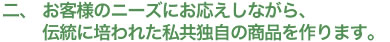 お客様のニーズにお応えしながら、伝統に培われた私共独自の商品を作ります。